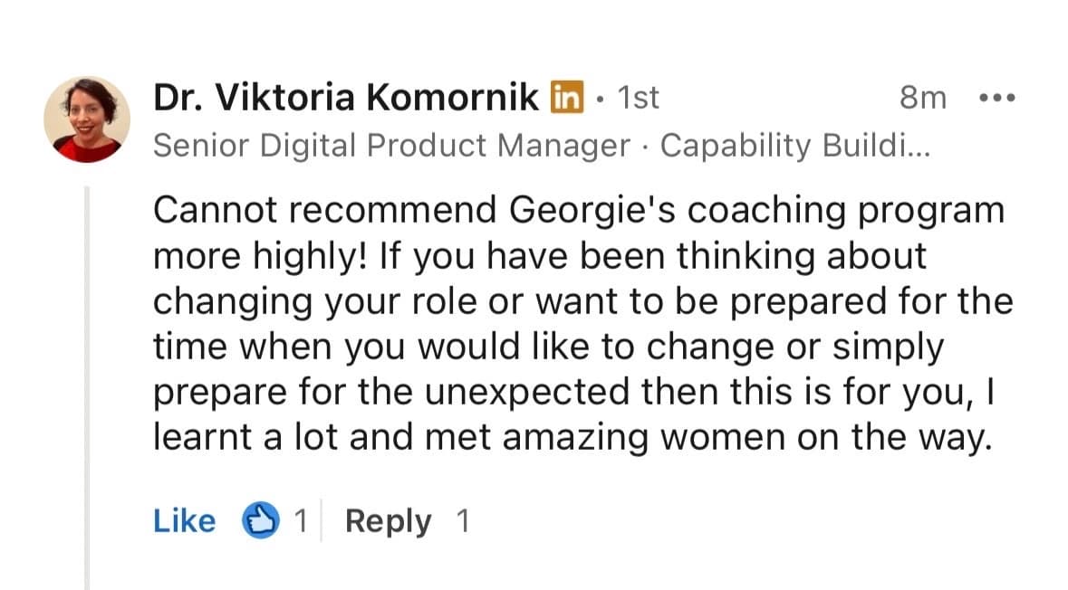 LinkedIn testimonial from Dr. Viktoria Komornik, Senior Digital Product Manager: Cannot recommend Georgie's coaching program more highly! If you have been thinking about changing your role or want to be prepared for the time when you would like to change, or simply prepare for the unexpected, then this is for you. I learnt a lot and met amazing women on the way.