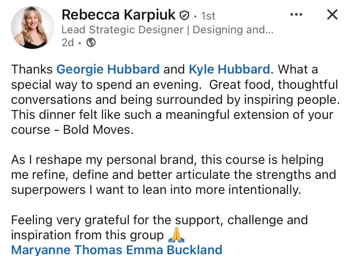 LinkedIn testimonial from Rebecca Karpiuk, Lead Strategic Designer: This dinner felt like such a meaningful extension of your course, Bold Moves. As I reshape my personal brand, this course is helping me refine, define and better articulate the strengths and superpowers I want to lean into more intentionally. Feeling very grateful for the support, challenge and inspiration from this group.